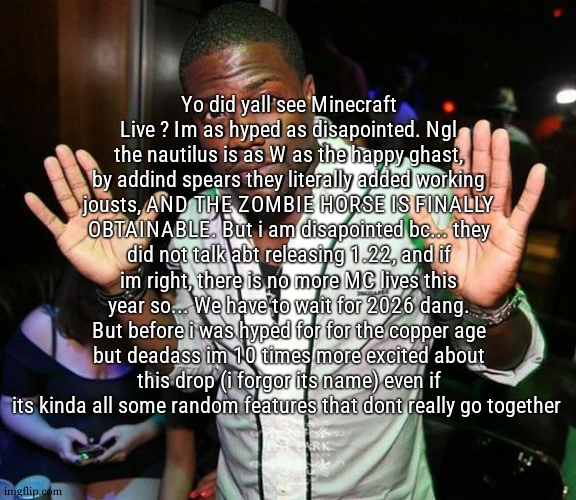 ngl it makes me wanna play minecraft again | Yo did yall see Minecraft Live ? Im as hyped as disapointed. Ngl the nautilus is as W as the happy ghast, by addind spears they literally added working jousts, AND THE ZOMBIE HORSE IS FINALLY OBTAINABLE. But i am disapointed bc... they did not talk abt releasing 1.22, and if im right, there is no more MC lives this year so... We have to wait for 2026 dang. But before i was hyped for for the copper age but deadass im 10 times more excited about this drop (i forgor its name) even if its kinda all some random features that dont really go together | image tagged in kevin hart hands up | made w/ Imgflip meme maker
