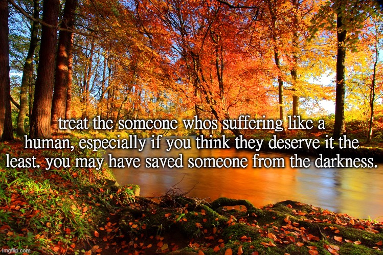 treat the someone whos suffering like a human, especially if you think they deserve it the least. you may have saved someone from the darkness. | made w/ Imgflip meme maker