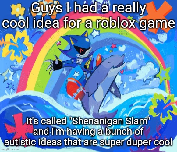 Details in comments, and there's a lot! Please read this, I really want to share this with you all! | Guys I had a really cool idea for a roblox game; It's called "Shenanigan Slam" and I'm having a bunch of autistic ideas that are super duper cool | image tagged in happy dolphin rainbow metal sonic | made w/ Imgflip meme maker