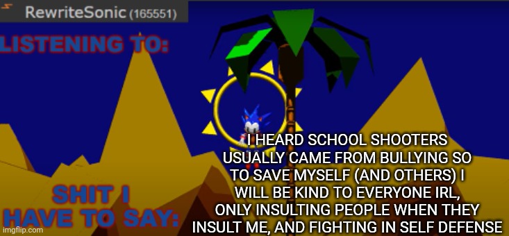 I recommend you do this to bc you may never know what will happen | I HEARD SCHOOL SHOOTERS USUALLY CAME FROM BULLYING SO TO SAVE MYSELF (AND OTHERS) I WILL BE KIND TO EVERYONE IRL, ONLY INSULTING PEOPLE WHEN THEY INSULT ME, AND FIGHTING IN SELF DEFENSE | image tagged in new rewrite temp | made w/ Imgflip meme maker