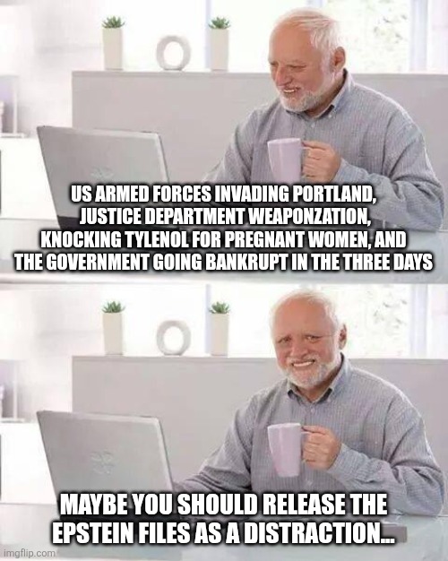 Hide the Pain Harold | US ARMED FORCES INVADING PORTLAND,  JUSTICE DEPARTMENT WEAPONZATION, KNOCKING TYLENOL FOR PREGNANT WOMEN, AND THE GOVERNMENT GOING BANKRUPT IN THE THREE DAYS; MAYBE YOU SHOULD RELEASE THE EPSTEIN FILES AS A DISTRACTION... | image tagged in memes,hide the pain harold | made w/ Imgflip meme maker