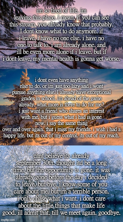 im so tired of life. im leaving this place. i mean, if you can see this stream, you already know that probably. I dont know what to do anymore. if i leave, i have no one else. i have no one to talk to. i am already alone. and ill be even more alone if i leave. but if i dont leave, my mental health is gonna get worse. i dont even have anything else to do. or im just too lazy and i wont pursue anything else. I already have exceptional grades in school. im ahead of the game already. what more is there to do for me? i just want a friend who shares an interest with me. but i guess what i had is gone now. i say the same thing
over and over again. that i miss my friends. i wish i had a happy life. but its out of my control. its out of my reach. cant believe its already september 30th. thought itd be a long time. but the opportunity is gone. it was already gone before the day i decided to leave. but bye. i know some of you care about me. but im a terrible person. i only chase what i want. i dont care about the little things that make life good. ill admit that. till we meet again. goodbye. | made w/ Imgflip meme maker