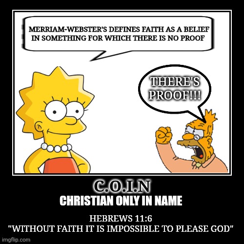 Faithless C.O.I.Ns | MERRIAM-WEBSTER'S DEFINES FAITH AS A BELIEF
IN SOMETHING FOR WHICH THERE IS NO PROOF; THERE'S PROOF!!! C.O.I.N; CHRISTIAN ONLY IN NAME; HEBREWS 11:6
"WITHOUT FAITH IT IS IMPOSSIBLE TO PLEASE GOD" | image tagged in atheism,agnostic,christianity,debate,faith | made w/ Imgflip meme maker
