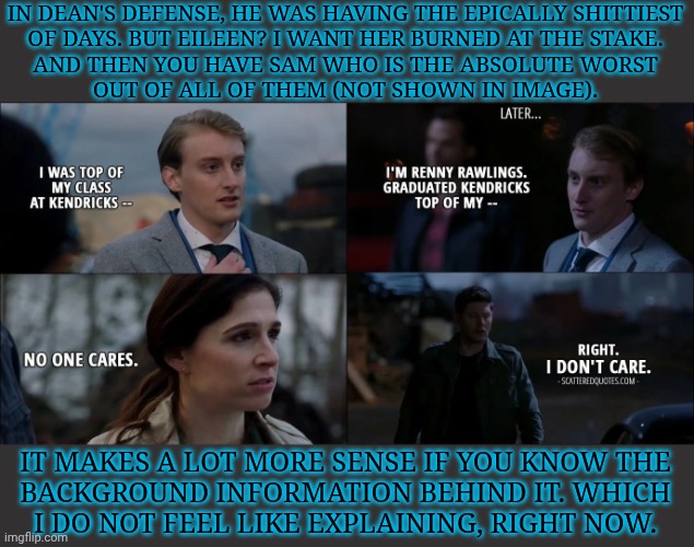 Me Getting Protective Of Someone Over A Decade Older Than Me? Yes, I am, Bite Me | IN DEAN'S DEFENSE, HE WAS HAVING THE EPICALLY SHITTIEST
OF DAYS. BUT EILEEN? I WANT HER BURNED AT THE STAKE.
AND THEN YOU HAVE SAM WHO IS THE ABSOLUTE WORST
OUT OF ALL OF THEM (NOT SHOWN IN IMAGE). IT MAKES A LOT MORE SENSE IF YOU KNOW THE
BACKGROUND INFORMATION BEHIND IT. WHICH
I DO NOT FEEL LIKE EXPLAINING, RIGHT NOW. | image tagged in just reminded myself of this,on accident ofc,another bmol rant,first one in awhile,renny rawlings,wtf did he do to deserve that | made w/ Imgflip meme maker