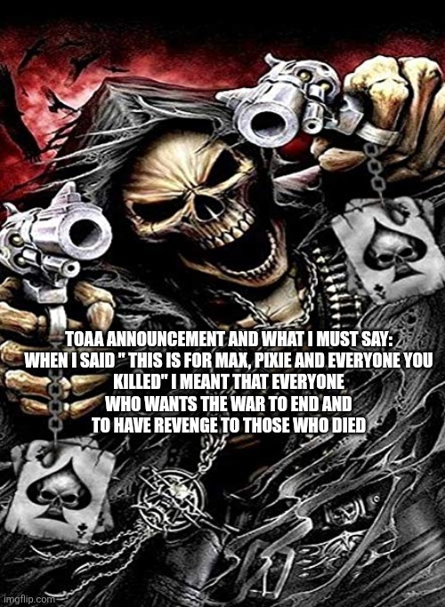 There NOT dead | TOAA ANNOUNCEMENT AND WHAT I MUST SAY:


WHEN I SAID " THIS IS FOR MAX, PIXIE AND EVERYONE YOU KILLED" I MEANT THAT EVERYONE WHO WANTS THE WAR TO END AND TO HAVE REVENGE TO THOSE WHO DIED | image tagged in badass skeleton with guns | made w/ Imgflip meme maker
