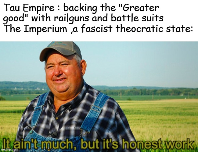 It ain't much, but it's honest work | Tau Empire : backing the "Greater good" with railguns and battle suits 
The Imperium ,a fascist theocratic state: | image tagged in it ain't much but it's honest work | made w/ Imgflip meme maker