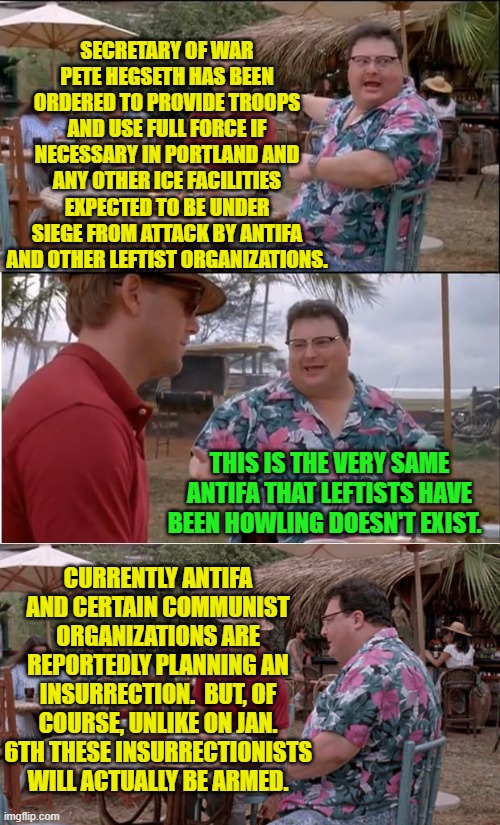 Leftists will deny these truths just as currently they deny so much of reality and facts. | SECRETARY OF WAR PETE HEGSETH HAS BEEN ORDERED TO PROVIDE TROOPS AND USE FULL FORCE IF NECESSARY IN PORTLAND AND ANY OTHER ICE FACILITIES EXPECTED TO BE UNDER SIEGE FROM ATTACK BY ANTIFA AND OTHER LEFTIST ORGANIZATIONS. THIS IS THE VERY SAME ANTIFA THAT LEFTISTS HAVE BEEN HOWLING DOESN'T EXIST. CURRENTLY ANTIFA AND CERTAIN COMMUNIST ORGANIZATIONS ARE REPORTEDLY PLANNING AN INSURRECTION.  BUT, OF COURSE, UNLIKE ON JAN. 6TH THESE INSURRECTIONISTS WILL ACTUALLY BE ARMED. | image tagged in see nobody cares | made w/ Imgflip meme maker