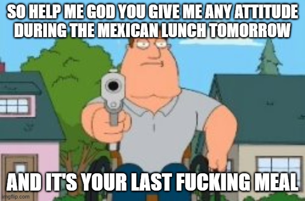 Stop getting a goddamn fucking attitude with me OR I'M GONNA FUCKING KILL YOUR ASS AND LEAVE A BLOODBATH!!!! | SO HELP ME GOD YOU GIVE ME ANY ATTITUDE
DURING THE MEXICAN LUNCH TOMORROW; AND IT'S YOUR LAST FUCKING MEAL | image tagged in joe swanson gun,shits gonna hit the fan so high it'll make your head spin,memes,savage memes,enough is enough | made w/ Imgflip meme maker