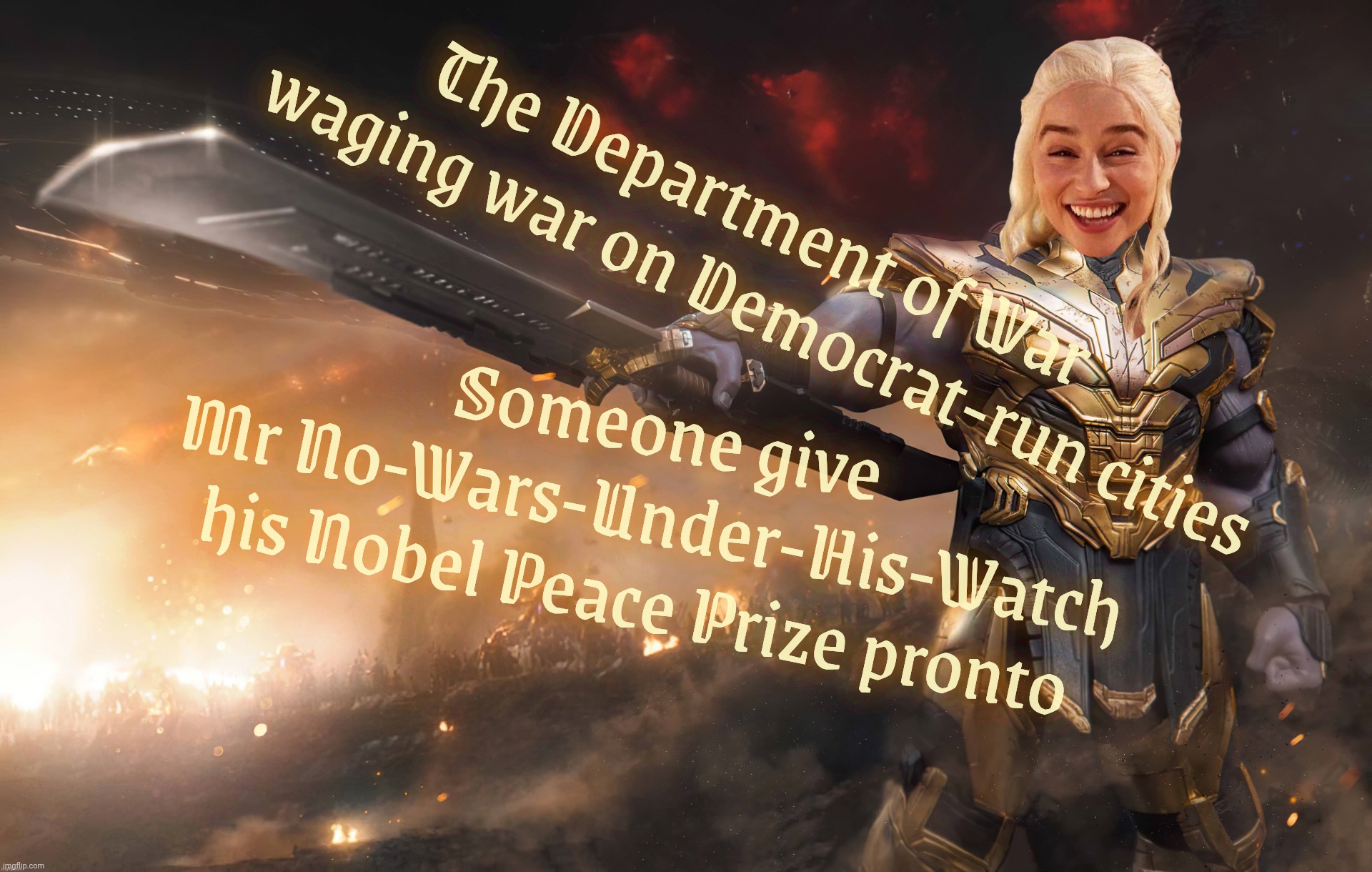 MAGAts kept saying there were no wars on Earth during his first term because Trump was all for peace. Look at your windows now | The Department of War
     waging war on Democrat-run cities; Someone give
Mr No-Wars-Under-His-Watch
his Nobel Peace Prize pronto | image tagged in daenerys thanos,trump waging war on democrat cities,dress rehearsal for martial law,il douche,nobel piss prize,magat hypocrisy | made w/ Imgflip meme maker