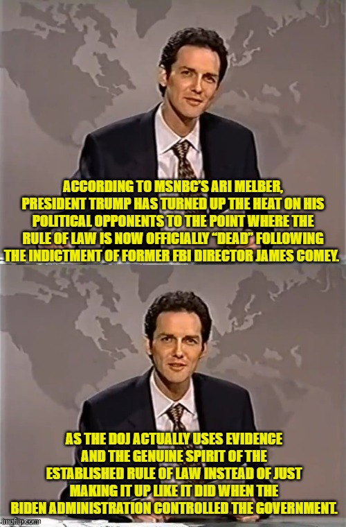FAFO was NEVER supposed to be applied either to leftists officials or their RINO allies. | ACCORDING TO MSNBC’S ARI MELBER, PRESIDENT TRUMP HAS TURNED UP THE HEAT ON HIS POLITICAL OPPONENTS TO THE POINT WHERE THE RULE OF LAW IS NOW OFFICIALLY “DEAD” FOLLOWING THE INDICTMENT OF FORMER FBI DIRECTOR JAMES COMEY. AS THE DOJ ACTUALLY USES EVIDENCE AND THE GENUINE SPIRIT OF THE ESTABLISHED RULE OF LAW INSTEAD OF JUST MAKING IT UP LIKE IT DID WHEN THE BIDEN ADMINISTRATION CONTROLLED THE GOVERNMENT. | image tagged in weekend update with norm | made w/ Imgflip meme maker