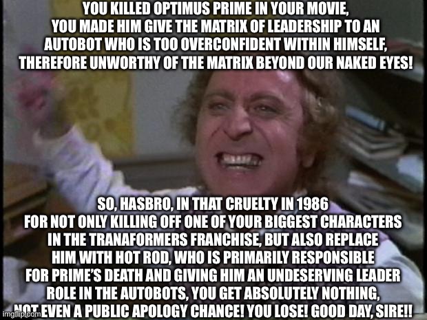 Willy Wonka calling out the Transformers 1986 movie | YOU KILLED OPTIMUS PRIME IN YOUR MOVIE, YOU MADE HIM GIVE THE MATRIX OF LEADERSHIP TO AN AUTOBOT WHO IS TOO OVERCONFIDENT WITHIN HIMSELF, THEREFORE UNWORTHY OF THE MATRIX BEYOND OUR NAKED EYES! SO, HASBRO, IN THAT CRUELTY IN 1986 FOR NOT ONLY KILLING OFF ONE OF YOUR BIGGEST CHARACTERS IN THE TRANAFORMERS FRANCHISE, BUT ALSO REPLACE HIM WITH HOT ROD, WHO IS PRIMARILY RESPONSIBLE FOR PRIME’S DEATH AND GIVING HIM AN UNDESERVING LEADER ROLE IN THE AUTOBOTS, YOU GET ABSOLUTELY NOTHING, NOT EVEN A PUBLIC APOLOGY CHANCE! YOU LOSE! GOOD DAY, SIRE!! | image tagged in you get nothing you lose good day sir | made w/ Imgflip meme maker