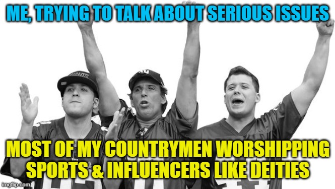 ME, TRYING TO TALK ABOUT SERIOUS ISSUES; MOST OF MY COUNTRYMEN WORSHIPPING SPORTS & INFLUENCERS LIKE DEITIES | ME, TRYING TO TALK ABOUT SERIOUS ISSUES; MOST OF MY COUNTRYMEN WORSHIPPING SPORTS & INFLUENCERS LIKE DEITIES | image tagged in sports fans,sports,gods,he is speaking the language of gods,sport,media | made w/ Imgflip meme maker
