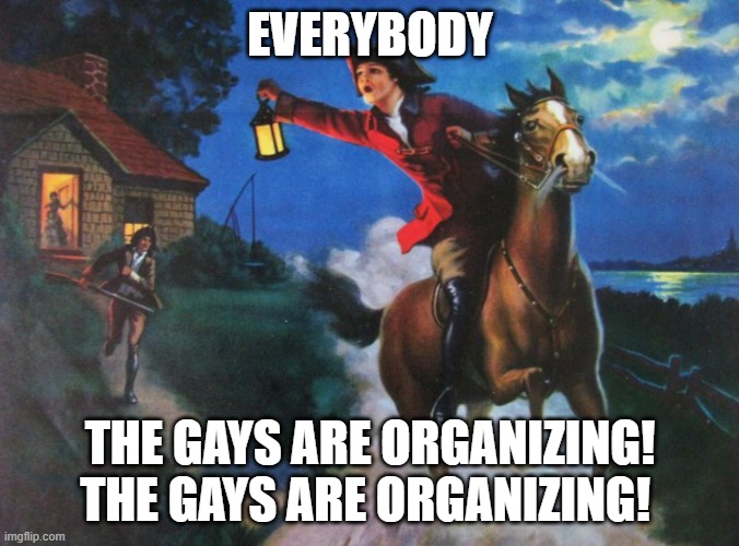 The Gays are Organizing | EVERYBODY; THE GAYS ARE ORGANIZING! THE GAYS ARE ORGANIZING! | image tagged in paul revere midnight ride | made w/ Imgflip meme maker