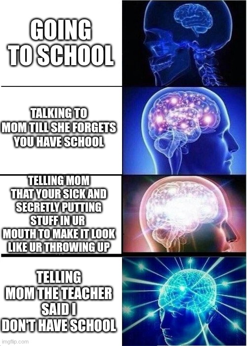 Expanding Brain | GOING TO SCHOOL; TALKING TO MOM TILL SHE FORGETS YOU HAVE SCHOOL; TELLING MOM THAT YOUR SICK AND SECRETLY PUTTING STUFF IN UR 
MOUTH TO MAKE IT LOOK LIKE UR THROWING UP; TELLING MOM THE TEACHER SAID I DON'T HAVE SCHOOL | image tagged in memes,expanding brain | made w/ Imgflip meme maker