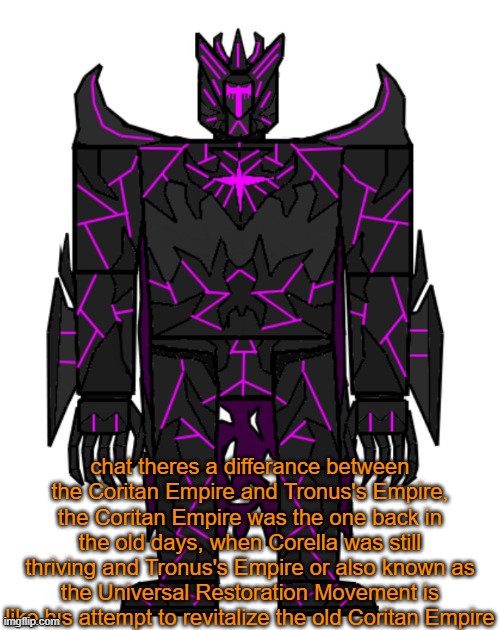 beeg differance | chat theres a differance between the Coritan Empire and Tronus's Empire, the Coritan Empire was the one back in the old days, when Corella was still thriving and Tronus's Empire or also known as the Universal Restoration Movement is like his attempt to revitalize the old Coritan Empire | image tagged in targos | made w/ Imgflip meme maker