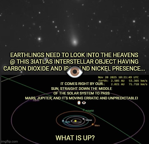 3iAtlas cometh | IT COMES RIGHT BY OUR SUN, STRAIGHT DOWN THE MIDDLE OF THE SOLAR SYSTEM TO PASS MARS, JUPITER, AND IT'S MOVING ERRATIC AND UNPREDICTABLE!
🪞👁️; EARTHLINGS NEED TO LOOK INTO THE HEAVENS @ THIS 3IATLAS INTERSTELLAR OBJECT HAVING CARBON DIOXIDE AND IRON AND NICKEL PRESENCE... 👁️; WHAT IS UP? | image tagged in comet,end of days,rapture | made w/ Imgflip meme maker