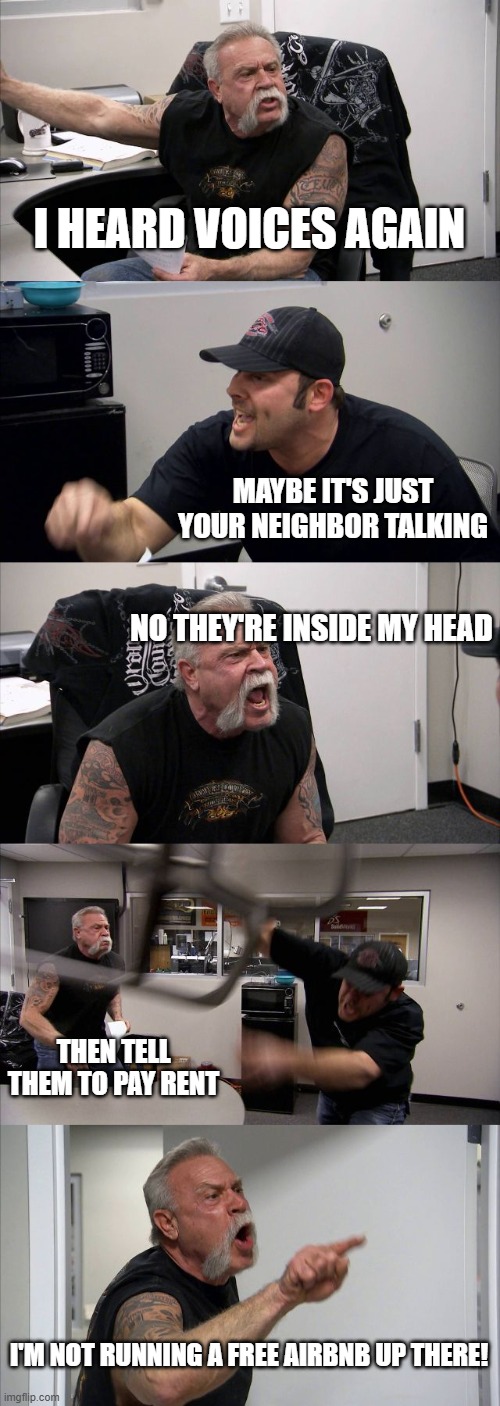 My paranoid friend | I HEARD VOICES AGAIN; MAYBE IT'S JUST YOUR NEIGHBOR TALKING; NO THEY'RE INSIDE MY HEAD; THEN TELL THEM TO PAY RENT; I'M NOT RUNNING A FREE AIRBNB UP THERE! | image tagged in memes,american chopper argument | made w/ Imgflip meme maker