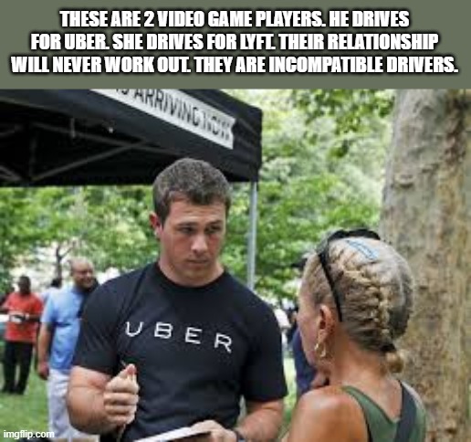 He's with Uber. She's with Lyft. They shouldn't date. They're incompatible drivers. | THESE ARE 2 VIDEO GAME PLAYERS. HE DRIVES FOR UBER. SHE DRIVES FOR LYFT. THEIR RELATIONSHIP WILL NEVER WORK OUT. THEY ARE INCOMPATIBLE DRIVERS. | image tagged in funny,games,video games,uber,humor,play on words | made w/ Imgflip meme maker