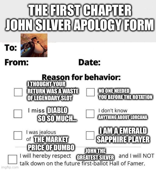 I think every Lorcana player owed an apology to John Silver | THE FIRST CHAPTER JOHN SILVER APOLOGY FORM; I THOUGHT YOUR RETURN WAS A WASTE OF LEGENDARY SLOT; NO ONE NEEDED YOU BEFORE THE ROTATION; DIABLO SO SO MUCH…; ANYTHING ABOUT LORCANA; I AM A EMERALD SAPPHIRE PLAYER; THE MARKET PRICE OF DUMBO; JOHN THE GREATEST SILVER | image tagged in apology form | made w/ Imgflip meme maker
