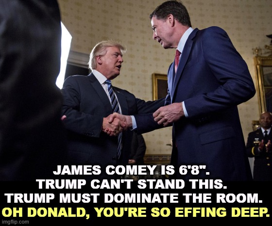 James Comey is 6'8". Trump can't stand this. Trump must dominate | JAMES COMEY IS 6'8". 
TRUMP CAN'T STAND THIS. 
TRUMP MUST DOMINATE THE ROOM. OH DONALD, YOU'RE SO EFFING DEEP. | image tagged in james comey is 6'8 trump can't stand this trump must dominate,trump,james comey,tall,intimidation,domination | made w/ Imgflip meme maker