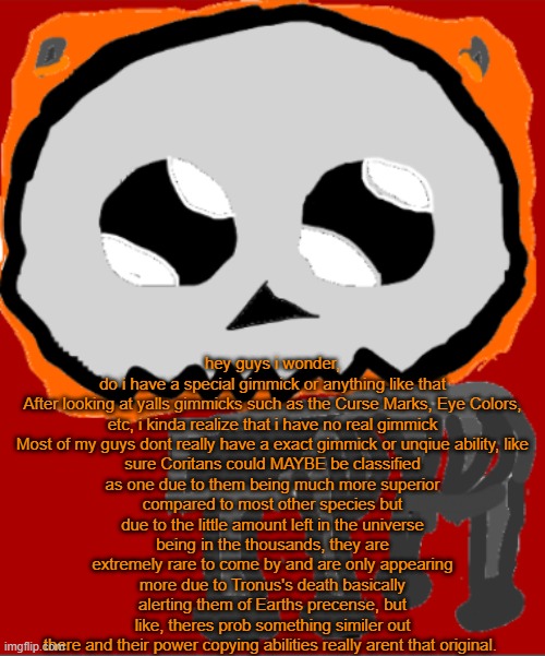 also, yall should def join the Bossfights Discord, its way more active and fun then here | hey guys i wonder, do i have a special gimmick or anything like that

After looking at yalls gimmicks such as the Curse Marks, Eye Colors, etc, i kinda realize that i have no real gimmick

Most of my guys dont really have a exact gimmick or unqiue ability, like sure Coritans could MAYBE be classified as one due to them being much more superior compared to most other species but due to the little amount left in the universe being in the thousands, they are extremely rare to come by and are only appearing more due to Tronus's death basically alerting them of Earths precense, but like, theres prob something similer out there and their power copying abilities really arent that original. | image tagged in yippee infernal | made w/ Imgflip meme maker