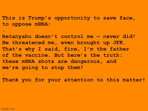 Netanyahu says he controls Trump. Trump can save face & oppose deadly mRNA | This is Trump’s opportunity to save face,
to oppose mRNA:
.
Netanyahu doesn’t control me — never did!
He threatened me, even brought up JFK.
That’s why I said, fine, I’m the father
of the vaccine. But here’s the truth:
these mRNA shots are dangerous, and
we’re going to stop them!
.
Thank you for your attention to this matter! | image tagged in trump,israel,vaccines,vaccine,vaccination,covid vaccine | made w/ Imgflip meme maker