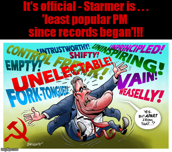 It's official, Starmer is the least popular PM since records began !!! | It's official - Starmer is . . .
'least popular PM 
since records began'!!! #Immigration #Starmerout #Labour #KeirStarmer #labourisdead #nevervotelabour #Antisemitism #Savile #Paedo #Worboys #GroomingGangs #Paedophile #IllegalImmigration #Immigrants #Invasion #StarmerResign #strikes
Starmerout Labour Starmer Mandelson Rayner KeirStarmer labourisdead Illegal Immigration Immigrants Invasion StarmerResign Island of strangers Slit Throat Ricky Jones Lucy Connolly Two-Tier Justice Ricky Jones | image tagged in illegal immigration immigrants invasion,blair digital id ai,starmerresign island of strangers,starmer israel palestine hamas | made w/ Imgflip meme maker