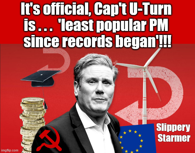It's official, Starmer (Cap't U-Turn) is least popular PM since records began !!! | It's official, Cap't U-Turn 
is . . .  'least popular PM 
since records began'!!! #Immigration #Starmerout #Labour #KeirStarmer #labourisdead #nevervotelabour #Antisemitism #Savile #Paedo #Worboys #GroomingGangs #Paedophile #IllegalImmigration #Immigrants #Invasion #StarmerResign #strikes
Starmerout Labour Starmer Mandelson Rayner KeirStarmer labourisdead Illegal Immigration Immigrants Invasion StarmerResign Island of strangers Slit Throat Ricky Jones Lucy Connolly Two-Tier Justice Ricky Jones; Slippery 
Starmer | image tagged in illegal immigration immigrants invasion,starmerresign island of strangers,blair digital id ai,two-tier,starmerout labour starmer | made w/ Imgflip meme maker