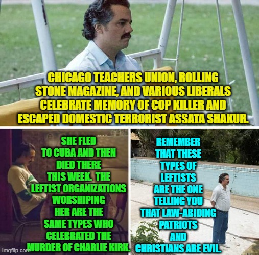 These are also the type of people who cannot define WOMAN. | REMEMBER THAT THESE TYPES OF LEFTISTS ARE THE ONE TELLING YOU THAT LAW-ABIDING PATRIOTS AND CHRISTIANS ARE EVIL. CHICAGO TEACHERS UNION, ROLLING STONE MAGAZINE, AND VARIOUS LIBERALS CELEBRATE MEMORY OF COP KILLER AND ESCAPED DOMESTIC TERRORIST ASSATA SHAKUR. SHE FLED TO CUBA AND THEN DIED THERE THIS WEEK.  THE LEFTIST ORGANIZATIONS WORSHIPING HER ARE THE SAME TYPES WHO CELEBRATED THE MURDER OF CHARLIE KIRK. | image tagged in sad pablo escobar | made w/ Imgflip meme maker