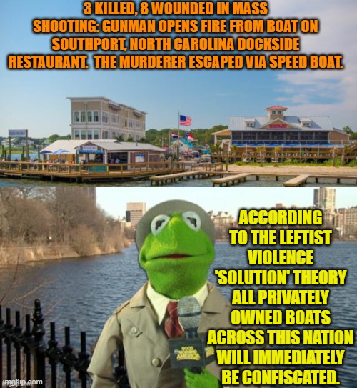 Don't have boat, can't ambush and murder from boat, yes? | 3 KILLED, 8 WOUNDED IN MASS SHOOTING: GUNMAN OPENS FIRE FROM BOAT ON SOUTHPORT, NORTH CAROLINA DOCKSIDE RESTAURANT.  THE MURDERER ESCAPED VIA SPEED BOAT. ACCORDING TO THE LEFTIST VIOLENCE 'SOLUTION' THEORY ALL PRIVATELY OWNED BOATS ACROSS THIS NATION WILL IMMEDIATELY BE CONFISCATED. | image tagged in yep | made w/ Imgflip meme maker