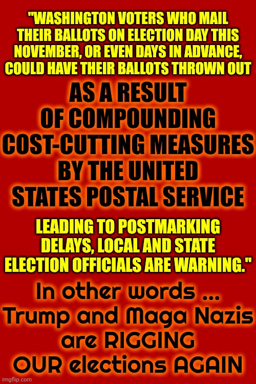 Liars | "WASHINGTON VOTERS WHO MAIL THEIR BALLOTS ON ELECTION DAY THIS NOVEMBER, OR EVEN DAYS IN ADVANCE, COULD HAVE THEIR BALLOTS THROWN OUT; AS A RESULT OF COMPOUNDING COST-CUTTING MEASURES BY THE UNITED STATES POSTAL SERVICE; In other words ...

Trump and Maga Nazis are RIGGING OUR elections AGAIN; LEADING TO POSTMARKING DELAYS, LOCAL AND STATE ELECTION OFFICIALS ARE WARNING." | image tagged in memes,maga,nazis,liars,lock him up,maga cheats | made w/ Imgflip meme maker