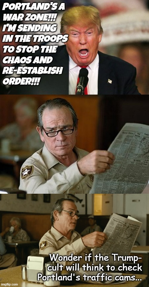 "Frog-pot" *OR* "Trump unfit, unqualified, dangerous, lying, wannabe dictator." | PORTLAND'S A
WAR ZONE!!!
I'M SENDING
IN THE TROOPS
TO STOP THE
CHAOS AND
RE-ESTABLISH
ORDER!!! Wonder if the Trump-
cult will think to check
Portland's traffic cams... | image tagged in crazy trump,really,tommy reads,trump unfit unqualified dangerous,lying,wannabe dictator | made w/ Imgflip meme maker