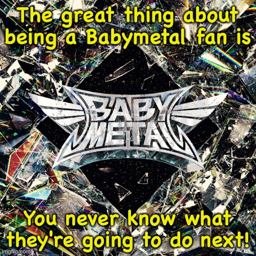 And some people said they wouldn't last a year... | The great thing about being a Babymetal fan is; You never know what they're going to do next! | image tagged in babymetal,metal forth | made w/ Imgflip meme maker