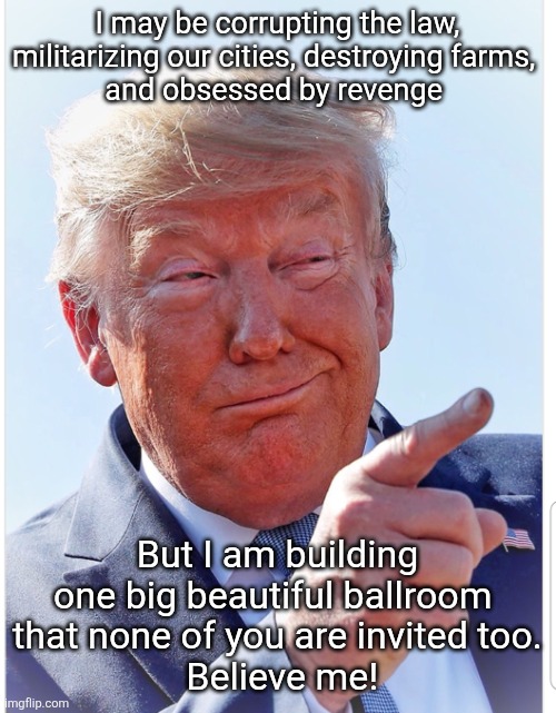 Marie Antoinette would love my ballroom. She would bring a beautiful chocolate cake all for me! | I may be corrupting the law, militarizing our cities, destroying farms, 
and obsessed by revenge; But I am building one big beautiful ballroom 
that none of you are invited too.
 Believe me! | image tagged in trump,royal,ballroom,let them eat cake,got your vote go away,billionaire only | made w/ Imgflip meme maker
