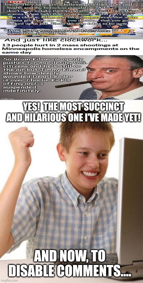 First Day On The Internet Kid Meme | YES!  THE MOST SUCCINCT AND HILARIOUS ONE I'VE MADE YET! AND NOW, TO DISABLE COMMENTS.... | image tagged in memes,first day on the internet kid | made w/ Imgflip meme maker