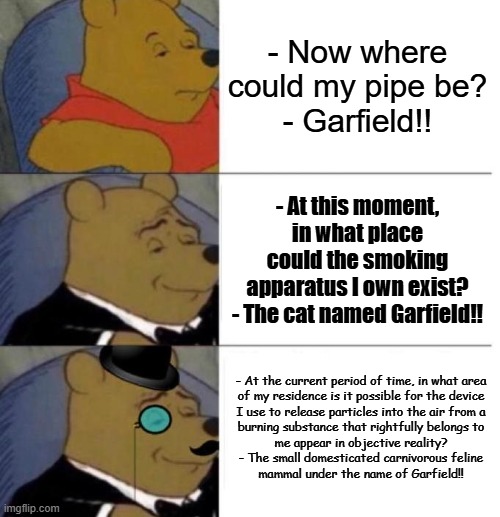 Tuxedo Pipe and Garfield | - Now where could my pipe be?
- Garfield!! - At this moment, in what place could the smoking apparatus I own exist?
- The cat named Garfield!! - At the current period of time, in what area
of my residence is it possible for the device
I use to release particles into the air from a
burning substance that rightfully belongs to
me appear in objective reality?

- The small domesticated carnivorous feline
mammal under the name of Garfield!! | image tagged in memes,tuxedo winnie the pooh,garfield,increasingly verbose,smoking,funny | made w/ Imgflip meme maker