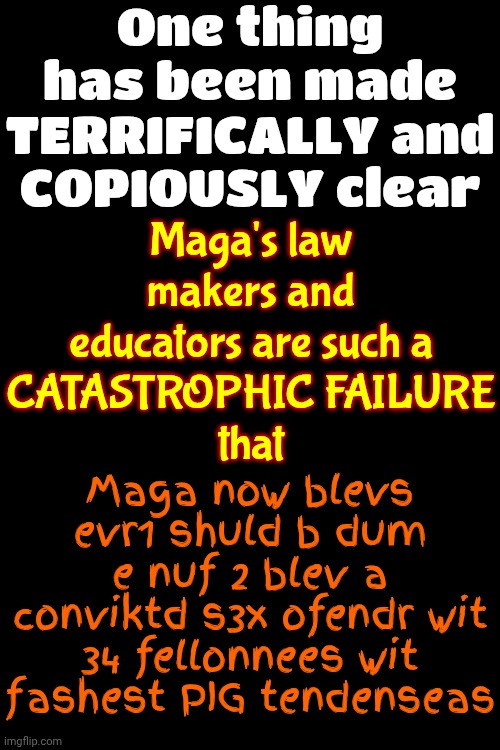 Sorry, NOT SORRY, But I Won't Follow Anyone Leading A Sabbatical 2 Hell & Genuinely Concerned 4 Those That R Willingly Following | One thing has been made TERRIFICALLY and COPIOUSLY clear; Maga's law makers and educators are such a
CATASTROPHIC FAILURE
that; Maga now blevs evr1 shuld b dum e nuf 2 blev a conviktd s3x ofendr wit 34 fellonnees wit fashest PIG tendenseas | image tagged in memes,maga,nazis,trump is a felon,wake up,brainwashed | made w/ Imgflip meme maker