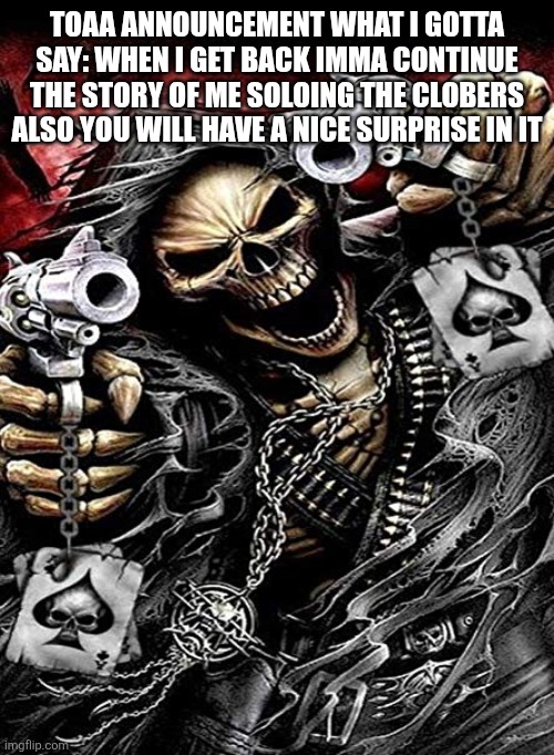 Badass skeleton with guns | TOAA ANNOUNCEMENT WHAT I GOTTA SAY: WHEN I GET BACK IMMA CONTINUE THE STORY OF ME SOLOING THE CLOBERS ALSO YOU WILL HAVE A NICE SURPRISE IN IT | image tagged in badass skeleton with guns | made w/ Imgflip meme maker