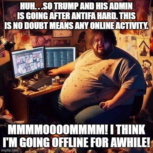 ANTIFA getting busted IRL isn't the only people Bondi and Kash will be going after. | HUH. . .SO TRUMP AND HIS ADMIN IS GOING AFTER ANTIFA HARD. THIS IS NO DOUBT MEANS ANY ONLINE ACTIVITY. MMMMOOOOMMMM! I THINK I'M GOING OFFLI | image tagged in fat guy in basement,antifa,arrested,politics,political meme,political humor | made w/ Imgflip meme maker