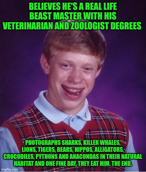 Funny | BELIEVES HE'S A REAL LIFE BEAST MASTER WITH HIS VETERINARIAN AND ZOOLOGIST DEGREES; PHOTOGRAPHS SHARKS, KILLER WHALES, LIONS, TIGERS, BEARS, HIPPOS, ALLIGATORS, CROCODILES, PYTHONS AND ANACONDAS IN THEIR NATURAL HABITAT AND ONE FINE DAY, THEY EAT HIM. THE END. | image tagged in memes,bad luck brian,over educated problems,you've been invited to dumbass university,animals,danger zone | made w/ Imgflip meme maker