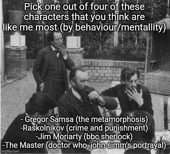 Mahler in the garden of Carl Moll | Pick one out of four of these characters that you think are like me most (by behaviour/mentallity); - Gregor Samsa (the metamorphosis)
-Raskolnikov (crime and punishment)
-Jim Moriarty (bbc sherlock)
-The Master (doctor who, john simm's portrayal) | image tagged in mahler in the garden of carl moll | made w/ Imgflip meme maker