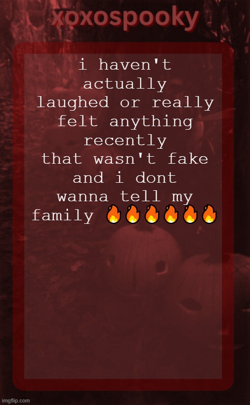 its not a big deal, anyway, as im not crying over nothing anymore | i haven't actually laughed or really felt anything recently that wasn't fake and i dont wanna tell my family 🔥🔥🔥🔥🔥🔥 | image tagged in xoxospooky halloween temp | made w/ Imgflip meme maker
