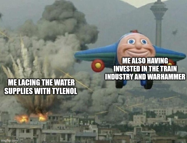 Tism | ME ALSO HAVING INVESTED IN THE TRAIN INDUSTRY AND WARHAMMER; ME LACING THE WATER SUPPLIES WITH TYLENOL | image tagged in plane flying from explosions | made w/ Imgflip meme maker