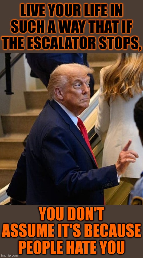 But If You've Gone Out Of Your Way To Make People Hate You Then, By All Means, Act Like A Ducking Baffoon | LIVE YOUR LIFE IN SUCH A WAY THAT IF THE ESCALATOR STOPS, YOU DON'T ASSUME IT'S BECAUSE PEOPLE HATE YOU | image tagged in memes,trump is a moron,donald trump is an idiot,special kind of stupid,trump is a buffoon,maga | made w/ Imgflip meme maker