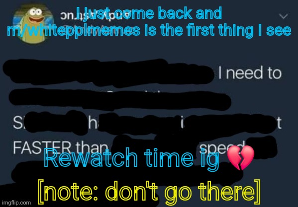 I need to Shit FASTER than speed. | I just come back and m/whitepplmemes is the first thing I see; Rewatch time ig 💔; [note: don't go there] | image tagged in i need to shit faster than speed | made w/ Imgflip meme maker