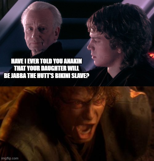 Palpadiction | HAVE I EVER TOLD YOU ANAKIN THAT YOUR DAUGHTER WILL BE JABBA THE HUTT'S BIKINI SLAVE? | image tagged in palpatine anakin,io ti odio | made w/ Imgflip meme maker