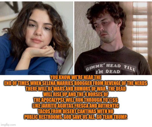 Funny | YOU KNOW WE'RE NEAR THE END OF TIMES WHEN SELENA MARRIES BOOGGER FROM REVENGE OF THE NERDS

THERE WILL BE WARS AND RUMORS OF WAR , THE DEAD WILL RISE UP AND THE 4 HORSES OF THE APOCALYPSE WILL RUN THROUGH YO'@$$ LIKE JARRITO AGUITAS FRESCA AND AUTHENTIC TACOS FROM DESERT CANTINAS WITH NO PUBLIC RESTROOMS. GOD SAVE US ALL. GO TEAM TRUMP. | image tagged in funny,president trump,mexican food,wedding,revenge of the nerds,selena gomez | made w/ Imgflip meme maker