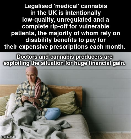 'medical' cannabis | Legalised 'medical' cannabis in the UK is intentionally low-quality, unregulated and a complete rip-off for vulnerable patients, the majority of whom rely on disability benefits to pay for their expensive prescriptions each month. Doctors and cannabis producers are exploiting the situation for huge financial gain. | made w/ Imgflip meme maker