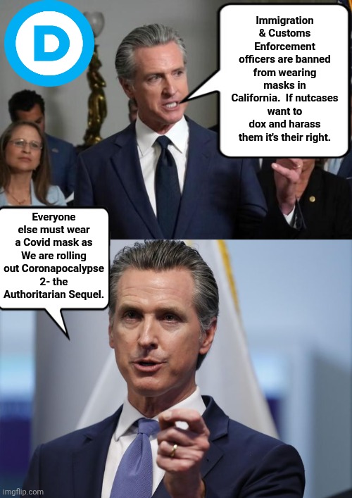 Greasy Gavin unveils his mask moratorium | Immigration & Customs Enforcement officers are banned from wearing masks in California.  If nutcases want to dox and harass them it's their right. Everyone else must wear a Covid mask as We are rolling out Coronapocalypse 2- the Authoritarian Sequel. | image tagged in gavin newsom lying on camera,gavin newsom shelter in place order | made w/ Imgflip meme maker