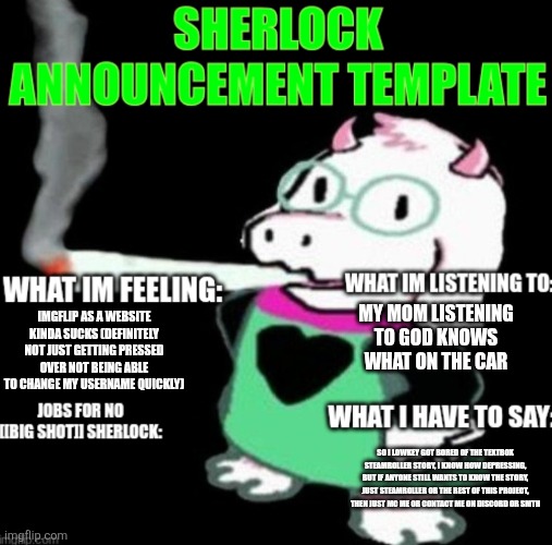 Sherlock announcement | MY MOM LISTENING TO GOD KNOWS WHAT ON THE CAR; IMGFLIP AS A WEBSITE KINDA SUCKS (DEFINITELY NOT JUST GETTING PRESSED OVER NOT BEING ABLE TO CHANGE MY USERNAME QUICKLY); SO I LOWKEY GOT BORED OF THE TEXTBOX STEAMROLLER STORY, I KNOW HOW DEPRESSING, BUT IF ANYONE STILL WANTS TO KNOW THE STORY, JUST STEAMROLLER OR THE REST OF THIS PROJECT, THEN JUST MC ME OR CONTACT ME ON DISCORD OR SMTH | image tagged in sherlock announcement | made w/ Imgflip meme maker